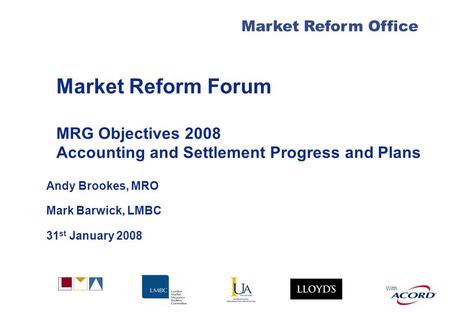 With Market Reform Forum MRG Objectives 2008 Accounting and Settlement Progress and Plans Andy Brookes, MRO Mark Barwick, LMBC 31 st January 2008 Market.