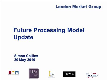 With LMG Secretariat Future Processing Model Update Simon Collins 20 May 2010 With London Market Group.