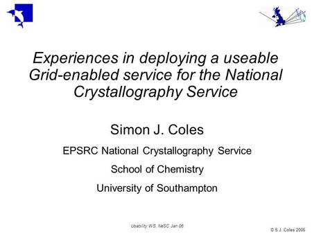 © S.J. Coles 2006 Usability WS, NeSC Jan 06 Experiences in deploying a useable Grid-enabled service for the National Crystallography Service Simon J. Coles.