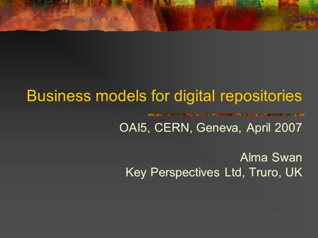 Business models for digital repositories OAI5, CERN, Geneva, April 2007 Alma Swan Key Perspectives Ltd, Truro, UK.
