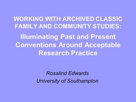 WORKING WITH ARCHIVED CLASSIC FAMILY AND COMMUNITY STUDIES: Illuminating Past and Present Conventions Around Acceptable Research Practice Rosalind Edwards.