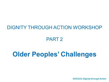 HASCAS: Dignity through Action DIGNITY THROUGH ACTION WORKSHOP PART 2 Older Peoples Challenges.