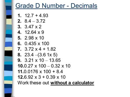 Grade D Number - Decimals 1. 12.7 + 4.93 2. 8.4 – 3.72 3. 3.47 x 2 4. 12.64 x 9 5. 2.98 x 10 6. 0.435 x 100 7. 3.72 x 4 + 1.82 8. 23.4 – (3.6 1x 5) 9.