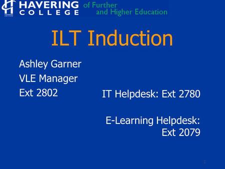 1 ILT Induction Ashley Garner VLE Manager Ext 2802 IT Helpdesk: Ext 2780 E-Learning Helpdesk: Ext 2079.