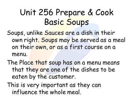 Unit 256 Prepare & Cook Basic Soups Soups, unlike Sauces are a dish in their own right. Soups may be served as a meal on their own, or as a first course.