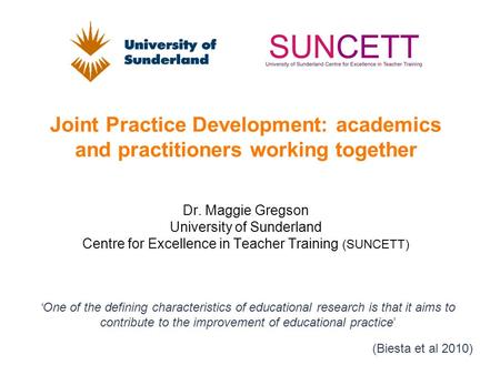 Joint Practice Development: academics and practitioners working together Dr. Maggie Gregson University of Sunderland Centre for Excellence in Teacher Training.