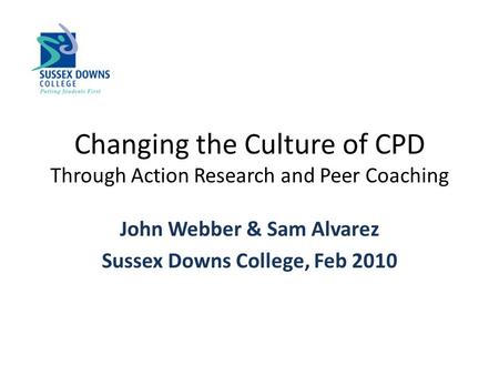 Changing the Culture of CPD Through Action Research and Peer Coaching John Webber & Sam Alvarez Sussex Downs College, Feb 2010.