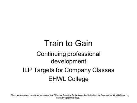 1 Train to Gain Continuing professional development ILP Targets for Company Classes EHWL College This resource was produced as part of the Effective Practice.