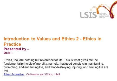 Introduction to Values and Ethics 2 - Ethics in Practice Presented by – Date – Ethics, too, are nothing but reverence for life. This is what gives me the.