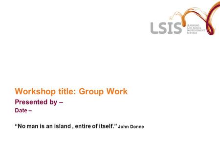 Workshop title: Group Work Presented by – Date – No man is an island, entire of itself. John Donne.