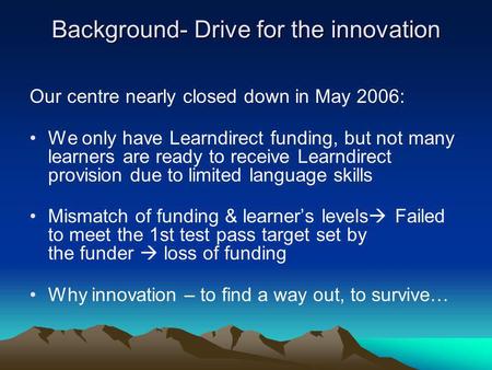Background- Drive for the innovation Our centre nearly closed down in May 2006: We only have Learndirect funding, but not many learners are ready to receive.