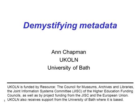 1 Demystifying metadata Ann Chapman UKOLN University of Bath UKOLN is funded by Resource: The Council for Museums, Archives and Libraries, the Joint Information.