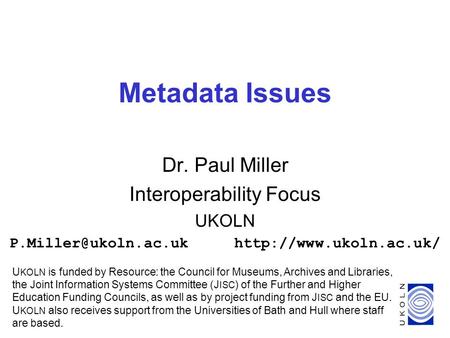 1 Metadata Issues Dr. Paul Miller Interoperability Focus UKOLN U KOLN is funded by Resource: the Council for.