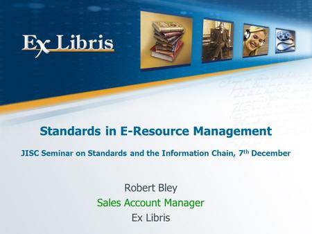 Standards in E-Resource Management JISC Seminar on Standards and the Information Chain, 7 th December Robert Bley Sales Account Manager Ex Libris.