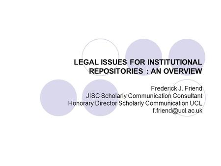 LEGAL ISSUES FOR INSTITUTIONAL REPOSITORIES : AN OVERVIEW Frederick J. Friend JISC Scholarly Communication Consultant Honorary Director Scholarly Communication.