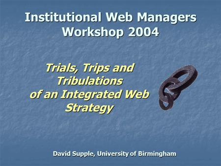 David Supple, University of Birmingham Institutional Web Managers Workshop 2004 Trials, Trips and Tribulations of an Integrated Web Strategy.