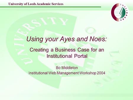 University of Leeds Academic Services Using your Ayes and Noes: Creating a Business Case for an Institutional Portal Bo Middleton Institutional Web Management.