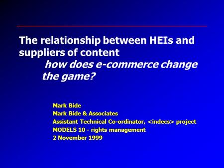 The relationship between HEIs and suppliers of content how does e-commerce change the game? Mark Bide Mark Bide & Associates Assistant Technical Co-ordinator,