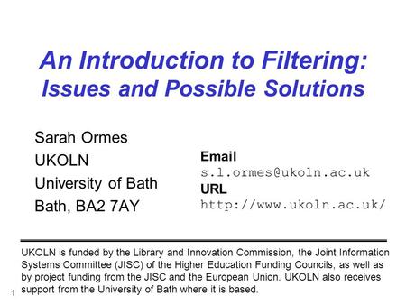 1 An Introduction to Filtering: Issues and Possible Solutions Sarah Ormes UKOLN University of Bath Bath, BA2 7AY UKOLN is funded by the Library and Innovation.