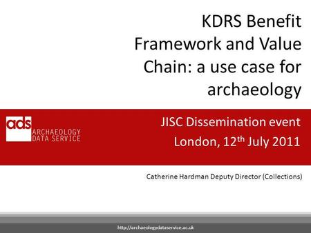 Catherine Hardman Deputy Director (Collections) KDRS Benefit Framework and Value Chain: a use case for archaeology JISC Dissemination event London, 12.