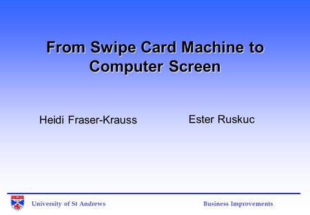 University of St Andrews Business Improvements From Swipe Card Machine to Computer Screen Heidi Fraser-Krauss Ester Ruskuc.