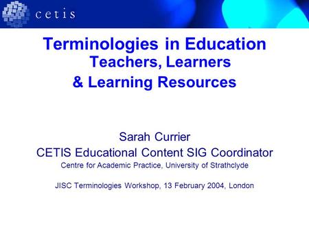 Terminologies in Education Teachers, Learners & Learning Resources Sarah Currier CETIS Educational Content SIG Coordinator Centre for Academic Practice,