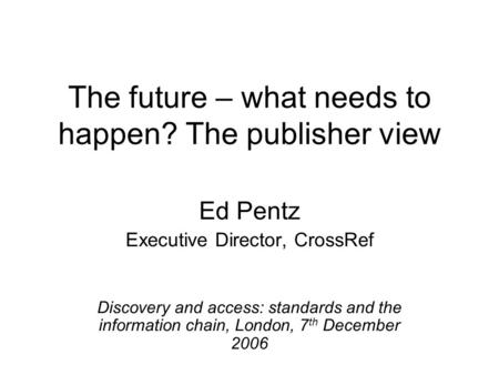 The future – what needs to happen? The publisher view Ed Pentz Executive Director, CrossRef Discovery and access: standards and the information chain,