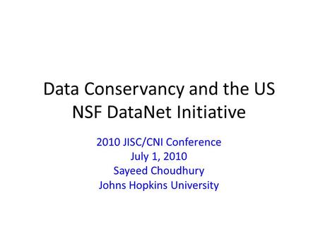 Data Conservancy and the US NSF DataNet Initiative 2010 JISC/CNI Conference July 1, 2010 Sayeed Choudhury Johns Hopkins University.