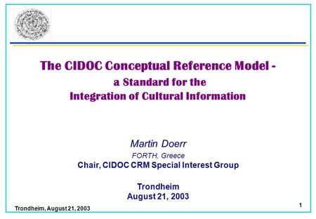 Trondheim, August 21, 2003 1 Martin Doerr Trondheim August 21, 2003 FORTH, Greece Chair, CIDOC CRM Special Interest Group The CIDOC Conceptual Reference.