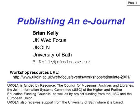 Publishing An e-Journal Brian Kelly UK Web Focus UKOLN University of Bath UKOLN is funded by Resource: The Council for Museums, Archives.