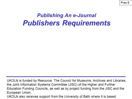 Publishing An e-Journal Publishers Requirements UKOLN is funded by Resource: The Council for Museums, Archives and Libraries, the Joint Information Systems.