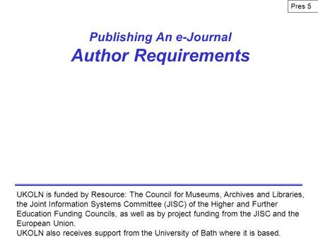 Publishing An e-Journal Author Requirements UKOLN is funded by Resource: The Council for Museums, Archives and Libraries, the Joint Information Systems.
