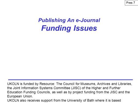 Publishing An e-Journal Funding Issues UKOLN is funded by Resource: The Council for Museums, Archives and Libraries, the Joint Information Systems Committee.