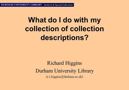 What do I do with my collection of collection descriptions? Richard Higgins Durham University Library