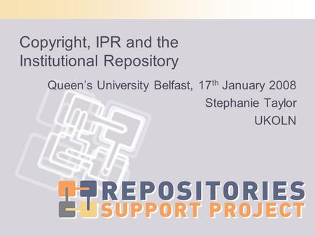 Copyright, IPR and the Institutional Repository Queens University Belfast, 17 th January 2008 Stephanie Taylor UKOLN.