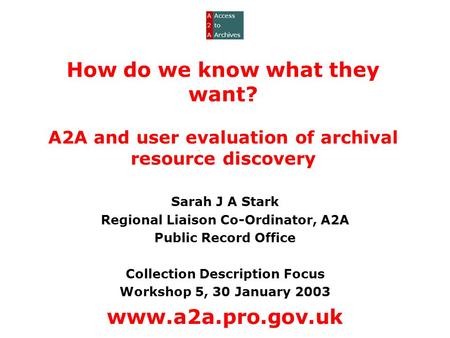 How do we know what they want? A2A and user evaluation of archival resource discovery Sarah J A Stark Regional Liaison Co-Ordinator, A2A Public Record.