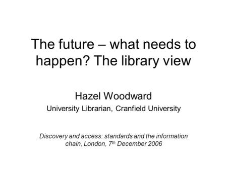 The future – what needs to happen? The library view Hazel Woodward University Librarian, Cranfield University Discovery and access: standards and the information.