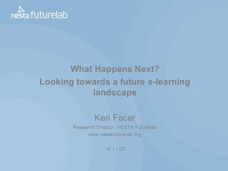 What Happens Next? Looking towards a future e-learning landscape Keri Facer Research Director, NESTA Futurelab www.nestafuturelab.org 16.11.05.