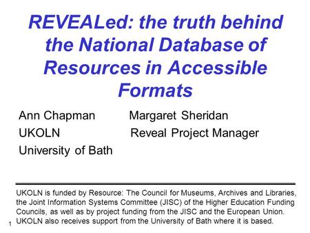 1 REVEALed: the truth behind the National Database of Resources in Accessible Formats Ann Chapman Margaret Sheridan UKOLN Reveal Project Manager University.