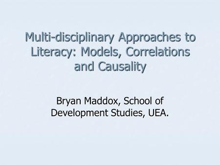 Multi-disciplinary Approaches to Literacy: Models, Correlations and Causality Bryan Maddox, School of Development Studies, UEA.