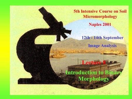 5th Intensive Course on Soil Micromorphology Naples 2001 12th - 14th September Image Analysis Lecture 8 Introduction to Binary Morphology.