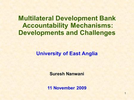 1 Multilateral Development Bank Accountability Mechanisms: Developments and Challenges University of East Anglia 11 November 2009 Suresh Nanwani.
