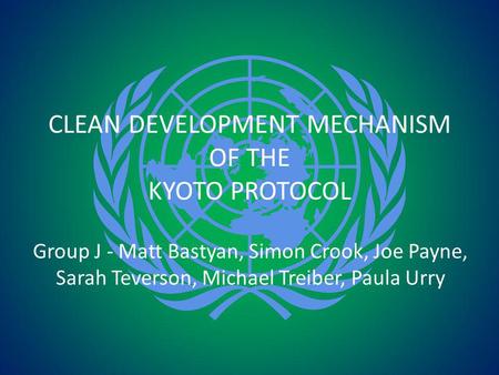 CLEAN DEVELOPMENT MECHANISM OF THE KYOTO PROTOCOL Group J - Matt Bastyan, Simon Crook, Joe Payne, Sarah Teverson, Michael Treiber, Paula Urry.