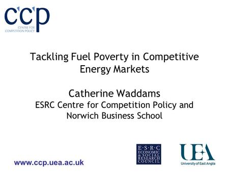 Www.ccp.uea.ac.uk Tackling Fuel Poverty in Competitive Energy Markets Catherine Waddams ESRC Centre for Competition Policy and Norwich Business School.
