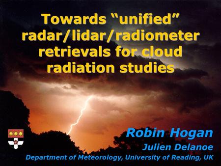 Robin Hogan Julien Delanoe Department of Meteorology, University of Reading, UK Towards unified radar/lidar/radiometer retrievals for cloud radiation studies.