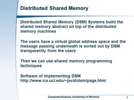 1 Computer Science, University of Warwick Distributed Shared Memory Distributed Shared Memory (DSM) Systems build the shared memory abstract on top of.