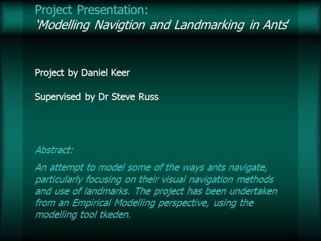 Project Presentation: Modelling Navigtion and Landmarking in Ants Project by Daniel Keer Supervised by Dr Steve Russ Abstract: An attempt to model some.