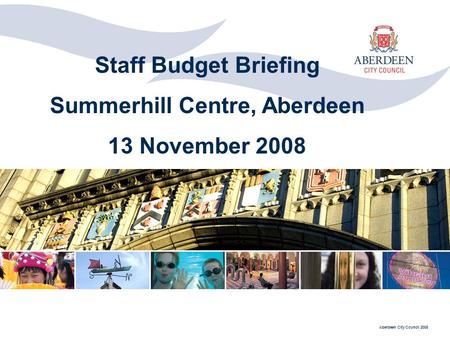 Aberdeen City Council 2008 Staff Budget Briefing Summerhill Centre, Aberdeen 13 November 2008.