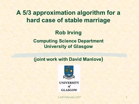 LAW February 20071 A 5/3 approximation algorithm for a hard case of stable marriage Rob Irving Computing Science Department University of Glasgow (joint.
