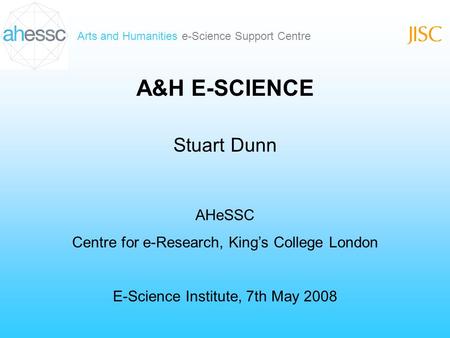 Arts and Humanities e-Science Support Centre A&H E-SCIENCE Stuart Dunn AHeSSC Centre for e-Research, Kings College London E-Science Institute, 7th May.